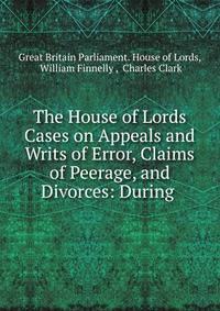 The House of Lords Cases on Appeals and Writs of Error, Claims of Peerage, and Divorces: During .