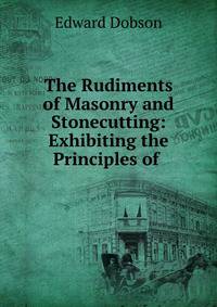 The Rudiments of Masonry and Stonecutting: Exhibiting the Principles of .