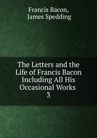 The Letters and the Life of Francis Bacon Including All His Occasional Works .. 3