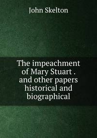 The impeachment of Mary Stuart . and other papers historical and biographical