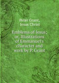 Emblems of Jesus; or, Illustrations of Emmanuel's character and work by P. Grant.