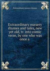 Extraordinary nursery rhymes and tales, new yet old, tr. into comic verse, by one who was once a .