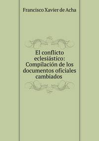 El conflicto eclesiastico: Compilacion de los documentos oficiales cambiados .