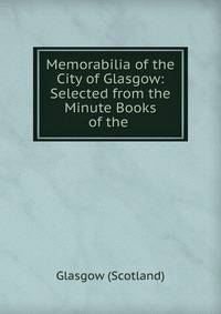 Memorabilia of the City of Glasgow: Selected from the Minute Books of the .