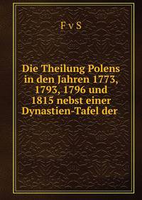 Die Theilung Polens in den Jahren 1773, 1793, 1796 und 1815 nebst einer Dynastien-Tafel der .