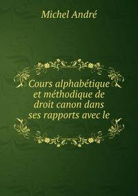 Cours alphabetique et methodique de droit canon dans ses rapports avec le .