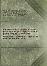 Correspondance de Guillaume le Taciturne, prince d'Orange, publie?e pour la premie?re fois; suivie de pie?ces ine?dites sur l'assassinat de ce prince et sur les re?compenses accorde?es par Philippe II a? la famille de Balthazar Ge?rard;