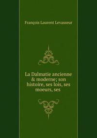 La Dalmatie ancienne &amp; moderne; son histoire, ses lois, ses moeurs, ses .