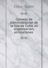 Consejo de Administracion de la Isla de Cuba, su organizacion, atribuciones .