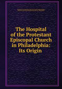 The Hospital of the Protestant Episcopal Church in Philadelphia: Its Origin .
