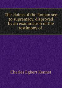 The claims of the Roman see to supremacy, disproved by an examination of the testimony of .