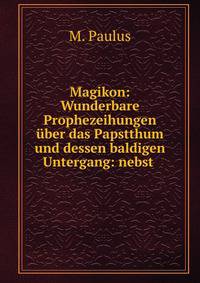 Magikon: Wunderbare Prophezeihungen uber das Papstthum und dessen baldigen Untergang: nebst .