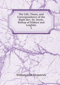 The Life, Times, and Correspondence of the Right Rev. Dr. Doyle, Bishop of Kildare and Leighlin. 2