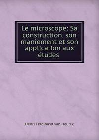 Le microscope: Sa construction, son maniement et son application aux etudes .
