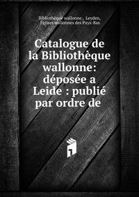 Catalogue de la Bibliotheque wallonne: deposee a Leide : publie par ordre de .