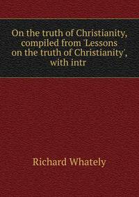 On the truth of Christianity, compiled from 'Lessons on the truth of Christianity', with intr .