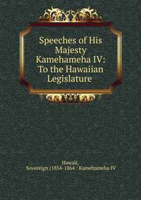 Speeches of His Majesty Kamehameha IV: To the Hawaiian Legislature .