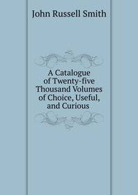 A Catalogue of Twenty-five Thousand Volumes of Choice, Useful, and Curious .