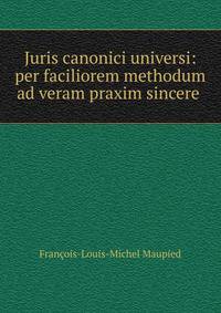 Juris canonici universi: per faciliorem methodum ad veram praxim sincere .