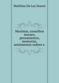 Maximas, conselhos moraes, pensamentos, memorias, sentimentos nobres e .