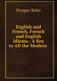 English and French, French and English Idioms.: A Key to All the Modern .