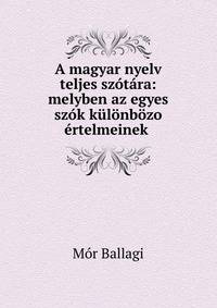A magyar nyelv teljes szotara: melyben az egyes szok kulonbozo ertelmeinek .