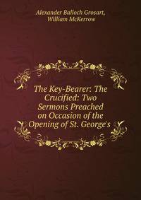 The Key-Bearer: The Crucified: Two Sermons Preached on Occasion of the Opening of St. George's .