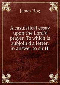 A casuistical essay upon the Lord's prayer. To which is subjoin'd a letter, in answer to sir H .