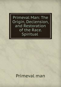 Primeval Man: The Origin, Declension, and Restoration of the Race. Spiritual .
