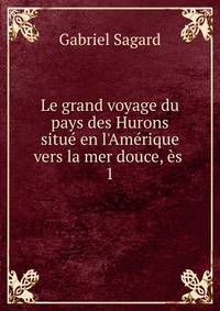 Le grand voyage du pays des Hurons situ? en l'Am?rique vers la mer douce, ?s .