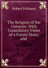 The Religion of the Universe: With Consolatory Views of a Future State; and .