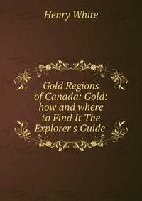 Gold Regions of Canada: Gold: how and where to Find It The Explorer's Guide .