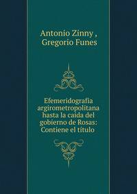 Efemeridografia argirometropolitana hasta la caida del gobierno de Rosas: Contiene el titulo .