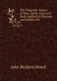 The Tripartite Nature of Man, Spirit, Soul, and Body Applied to Illustrate and Explain the .
