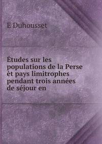 Etudes sur les populations de la Perse et pays limitrophes pendant trois annees de sejour en .