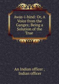 Awas-i-hind: Or, A Voice from the Ganges; Being a Solution of the True .