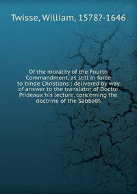 Of the morality of the Fourth Commandment, as still in force to binde Christians : delivered by way of answer to the translator of Doctor Prideaux his lecture, concerning the doctrine of the Sabbath