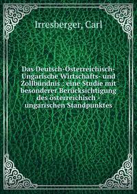 Das Deutsch-Osterreichisch-Ungarische Wirtschafts- und Zollbundnis : eine Studie mit besonderer Berucksichtigung des osterreichisch -ungarischen Standpunktes