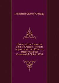 History of the Industrial Club of Chicago : from its organization in 1905 to its merger with the Commercial Club in 1933