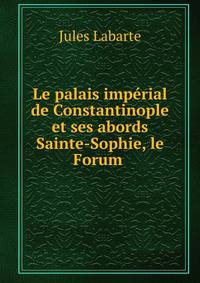 Le palais imperial de Constantinople et ses abords Sainte-Sophie, le Forum .