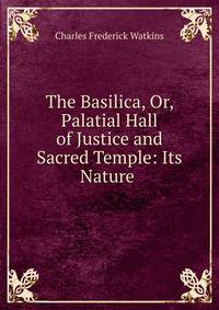 The Basilica, Or, Palatial Hall of Justice and Sacred Temple: Its Nature .