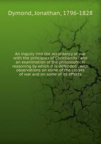 An inquiry into the accordancy of war with the principles of Christianity : and an examination of the philosophical reasoning by which it is defended ; with observations on some of the causes of war and on some of its effects