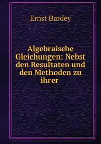 Algebraische Gleichungen: Nebst den Resultaten und den Methoden zu ihrer .