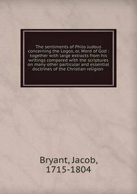 The sentiments of Philo Judeus concerning the Logos, or, Word of God : together with large extracts from his writings compared with the scriptures on many other particular and essential doctrines of the Christian religion
