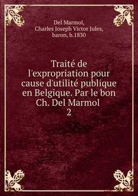 Traite? de l'expropriation pour cause d'utilite? publique en Belgique. Par le bon Ch. Del Marmol
