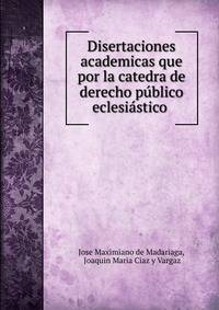 Disertaciones academicas que por la catedra de derecho publico eclesiastico .