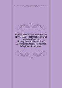 Expdition antarctique franaise (1903-1905) : commande par le dr. Jean Charcot. Spongiaires et Coelenteres: Alcyonaires, Meduses, Animal Pelagique, Spongiaires