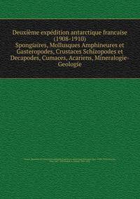 Deuxime expdition antarctique francaise (1908-1910). Spongiaires, Mollusques Amphineures et Gasteropodes, Crustaces Schizopodes et Decapodes, Cumaces, Acariens, Mineralogie-Geologie