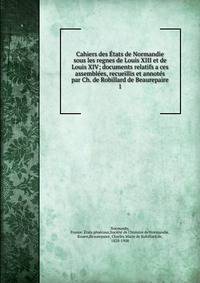 Cahiers des Etats de Normandie sous les regnes de Louis XIII et de Louis XIV; documents relatifs a ces assemblees, recueillis et annotes par Ch. de Robillard de Beaurepaire