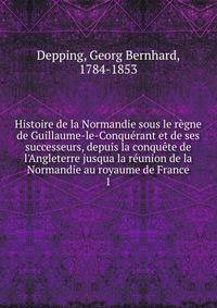 Histoire de la Normandie sous le r?gne de Guillaume-le-Conqu?rant et de ses successeurs, depuis la conqu?te de l'Angleterre jusqua la r?union de la Normandie au royaume de France
